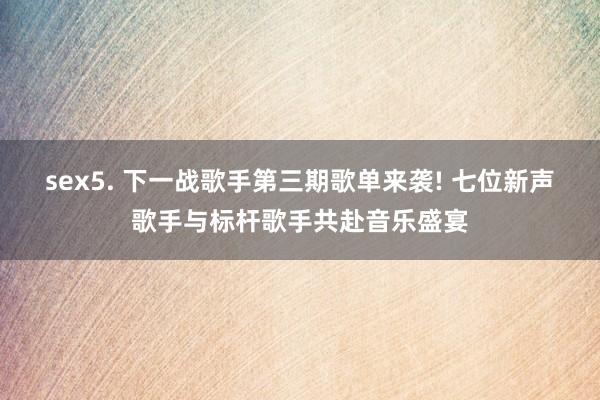 sex5. 下一战歌手第三期歌单来袭! 七位新声歌手与标杆歌手共赴音乐盛宴