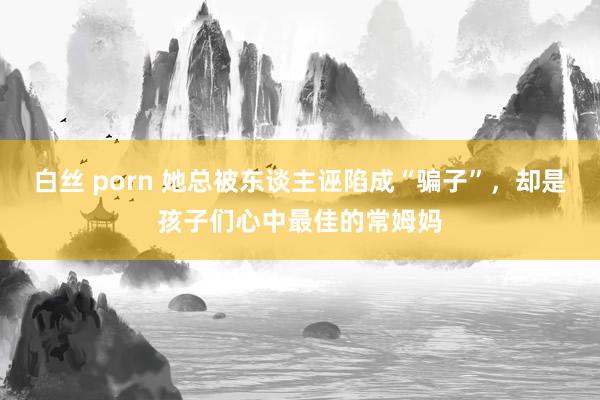 白丝 porn 她总被东谈主诬陷成“骗子”，却是孩子们心中最佳的常姆妈