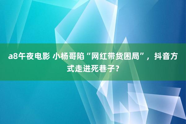 a8午夜电影 小杨哥陷“网红带货困局”，抖音方式走进死巷子？