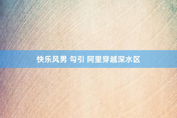 快乐风男 勾引 阿里穿越深水区