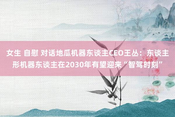 女生 自慰 对话地瓜机器东谈主CEO王丛：东谈主形机器东谈主在2030年有望迎来“智驾时刻”