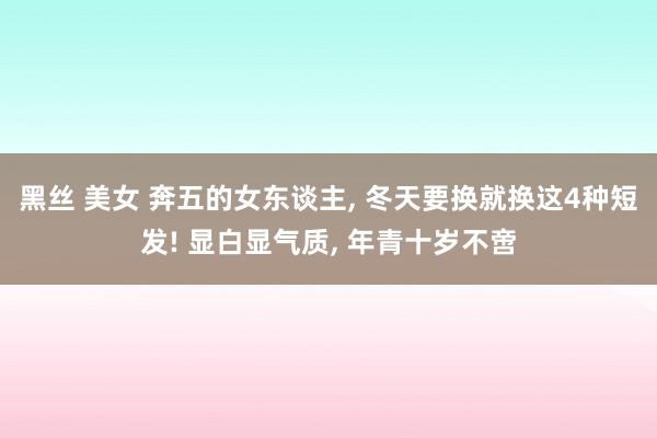 黑丝 美女 奔五的女东谈主， 冬天要换就换这4种短发! 显白显气质， 年青十岁不啻
