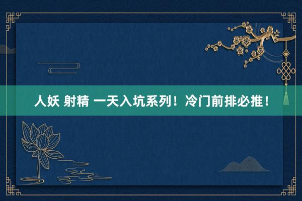 人妖 射精 一天入坑系列!冷门前排必推!