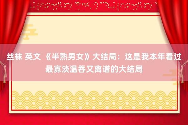 丝袜 英文 《半熟男女》大结局：这是我本年看过最寡淡温吞又离谱的大结局