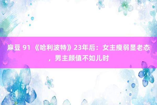 麻豆 91 《哈利波特》23年后：女主瘦弱显老态，男主颜值不如儿时
