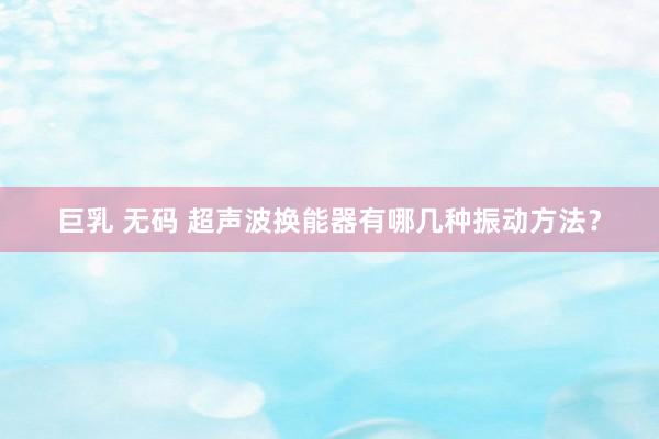 巨乳 无码 超声波换能器有哪几种振动方法？