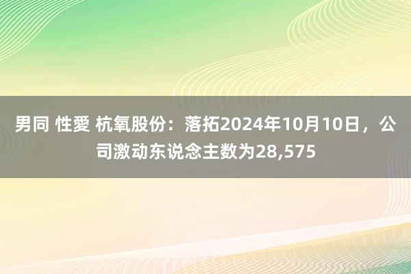 男同 性愛 杭氧股份：落拓2024年10月10日，公司激动东说念主数为28，575