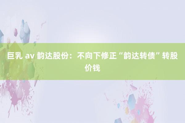巨乳 av 韵达股份：不向下修正“韵达转债”转股价钱