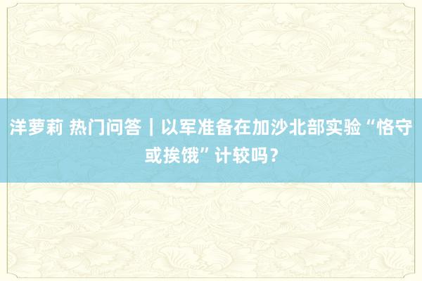 洋萝莉 热门问答｜以军准备在加沙北部实验“恪守或挨饿”计较吗？