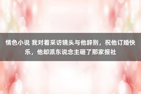 情色小说 我对着采访镜头与他辞别，祝他订婚快乐，他却派东说念主砸了那家报社