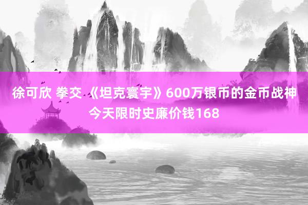 徐可欣 拳交 《坦克寰宇》600万银币的金币战神今天限时史廉价钱168
