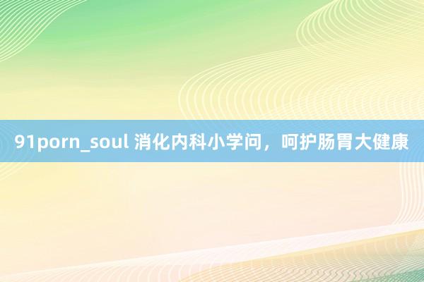 91porn_soul 消化内科小学问，呵护肠胃大健康