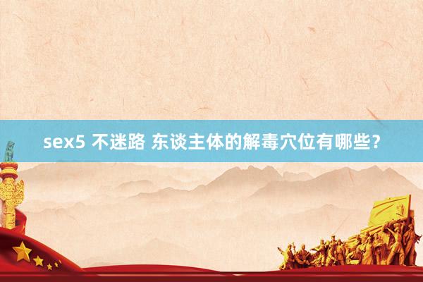sex5 不迷路 东谈主体的解毒穴位有哪些?