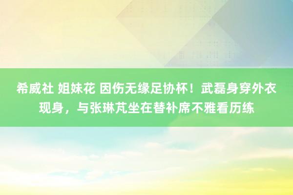 希威社 姐妹花 因伤无缘足协杯！武磊身穿外衣现身，<a href=