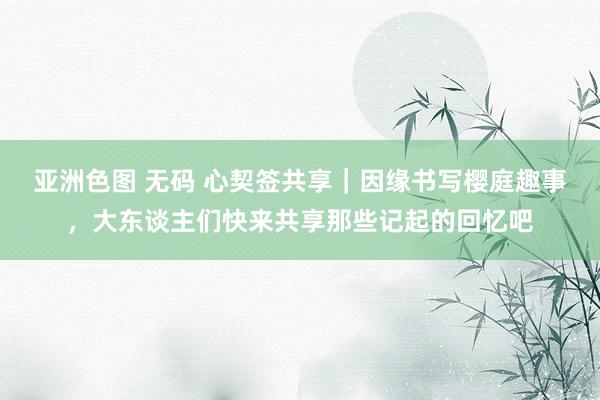 亚洲色图 无码 心契签共享｜因缘书写樱庭趣事，大东谈主们快来共享那些记起的回忆吧