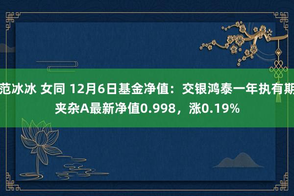 范冰冰 女同 12月6日基金净值：交银鸿泰一年执有期夹杂A最新净值0.998，涨0.19%