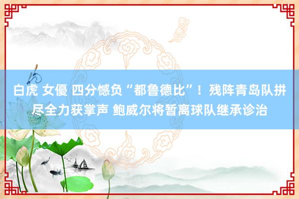 白虎 女優 四分憾负“都鲁德比”！残阵青岛队拼尽全力获掌声 鲍威尔将暂离球队继承诊治