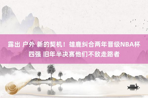 露出 户外 新的契机！雄鹿纠合两年晋级NBA杯四强 旧年半决赛他们不敌走路者