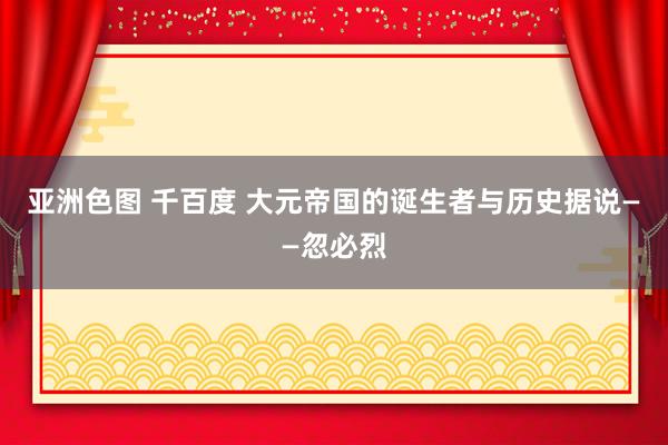 亚洲色图 千百度 大元帝国的诞生者与历史据说——忽必烈