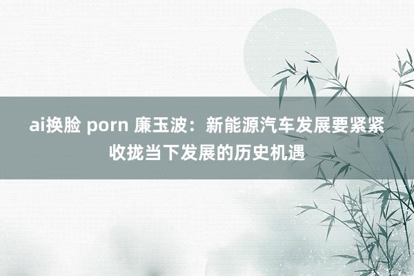 ai换脸 porn 廉玉波：新能源汽车发展要紧紧收拢当下发展的历史机遇