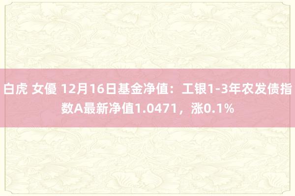 白虎 女優 12月16日基金净值：工银1-3年农发债指数A最新净值1.0471，涨0.1%