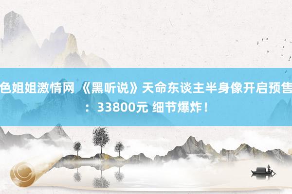 色姐姐激情网 《黑听说》天命东谈主半身像开启预售：33800元 细节爆炸！