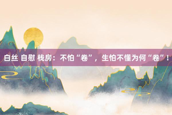 白丝 自慰 栈房：不怕“卷”，生怕不懂为何“卷”！