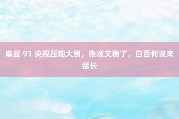 麻豆 91 央视压轴大剧，张颂文稳了，白百何说来话长