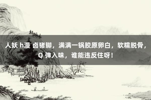 人妖 h漫 卤猪脚，满满一锅胶原卵白，软糯脱骨，Q 弹入味，谁能违反住呀！