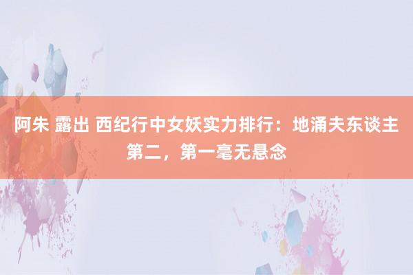 阿朱 露出 西纪行中女妖实力排行：地涌夫东谈主第二，第一毫无悬念
