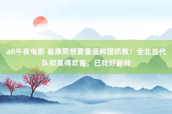a8午夜电影 崔康熙想要重返韩国抓教！全北当代队却莫得欢喜，已找好新帅