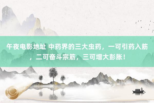 午夜电影地址 中药界的三大虫药，一可引药入筋，二可奋斗宗筋，三可增大彭胀！