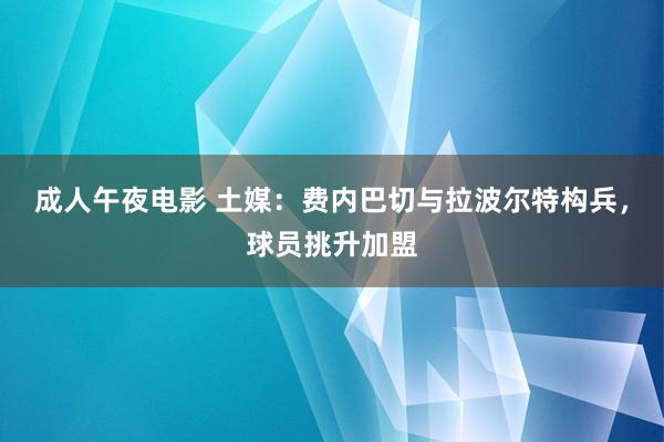 成人午夜电影 土媒：费内巴切与拉波尔特构兵，球员挑升加盟