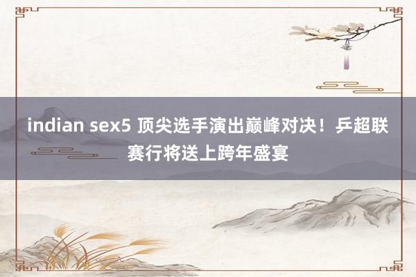 indian sex5 顶尖选手演出巅峰对决！乒超联赛行将送上跨年盛宴