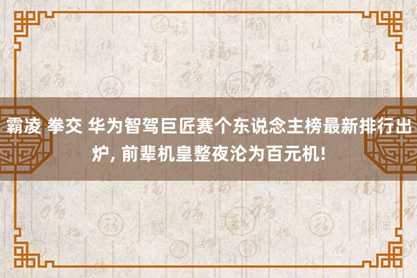 霸凌 拳交 华为智驾巨匠赛个东说念主榜最新排行出炉， 前辈机皇整夜沦为百元机!