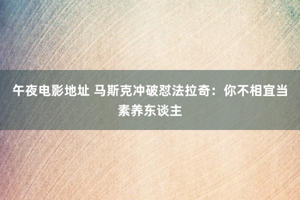 午夜电影地址 马斯克冲破怼法拉奇：你不相宜当素养东谈主