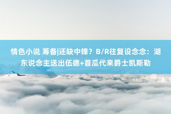 情色小说 筹备|还缺中锋？B/R往复设念念：湖东说念主送出伍德+首瓜代来爵士凯斯勒
