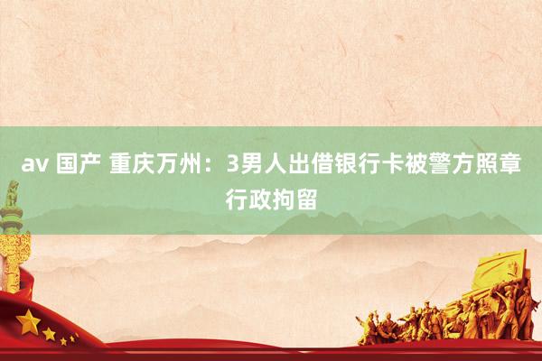 av 国产 重庆万州：3男人出借银行卡被警方照章行政拘留