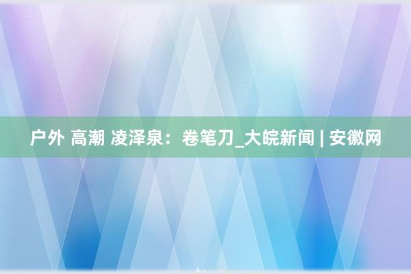户外 高潮 凌泽泉：卷笔刀_大皖新闻 | 安徽网
