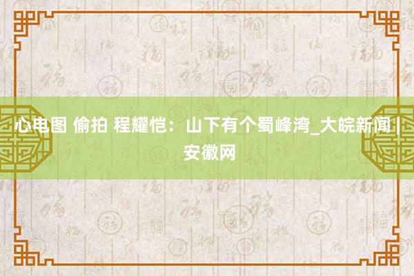 心电图 偷拍 程耀恺：山下有个蜀峰湾_大皖新闻 | 安徽网