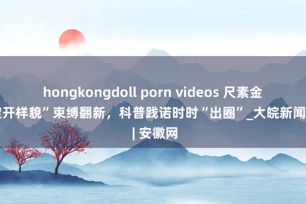 hongkongdoll porn videos 尺素金声丨“绽开样貌”束缚翻新，科普践诺时时“出圈”_大皖新闻 | 安徽网