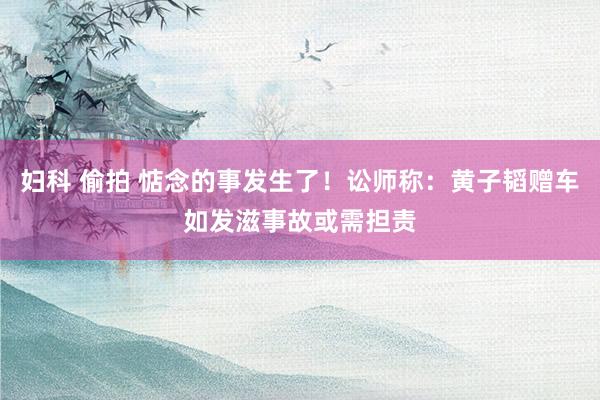 妇科 偷拍 惦念的事发生了！讼师称：黄子韬赠车如发滋事故或需担责