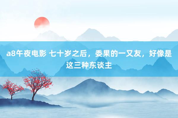 a8午夜电影 七十岁之后，委果的一又友，好像是这三种东谈主
