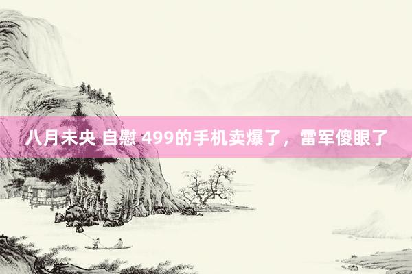 八月未央 自慰 499的手机卖爆了,雷军傻眼了