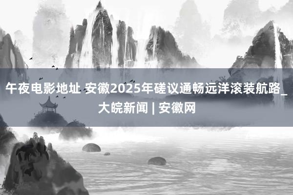 午夜电影地址 安徽2025年磋议通畅远洋滚装航路_大皖新闻 | 安徽网