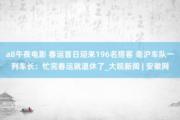 a8午夜电影 春运首日迎来196名搭客 亳沪车队一列车长：忙完春运就退休了_大皖新闻 | 安徽网
