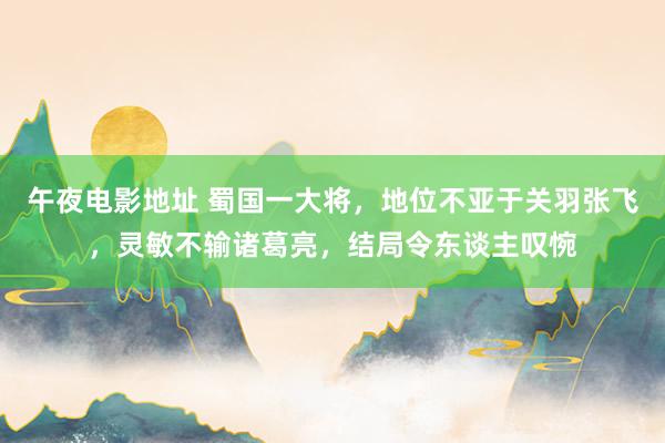 午夜电影地址 蜀国一大将，地位不亚于关羽张飞，灵敏不输诸葛亮，结局令东谈主叹惋