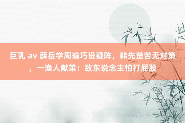 巨乳 av 薛岳学周瑜巧设疑阵，韩先楚苦无对策，一渔人献策：敌东说念主怕打屁股