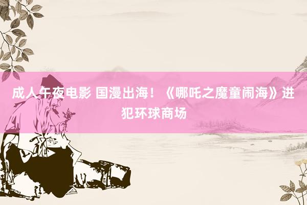 成人午夜电影 国漫出海！《哪吒之魔童闹海》进犯环球商场