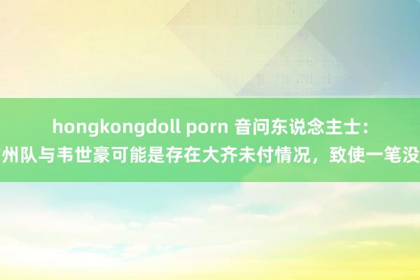 hongkongdoll porn 音问东说念主士：广州队与韦世豪可能是存在大齐未付情况，致使一笔没付
